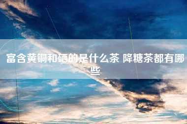 最好的补硒是什么茶(硒茶的好处)-硒宝网