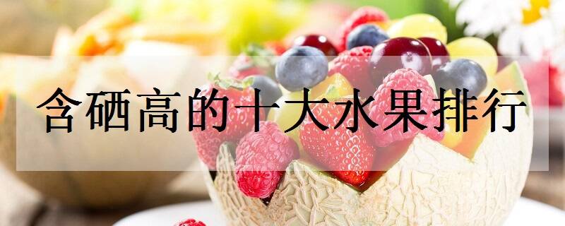 水果蔬菜含硒一览表(一览蔬菜水果表含硒元素多少)-硒宝网