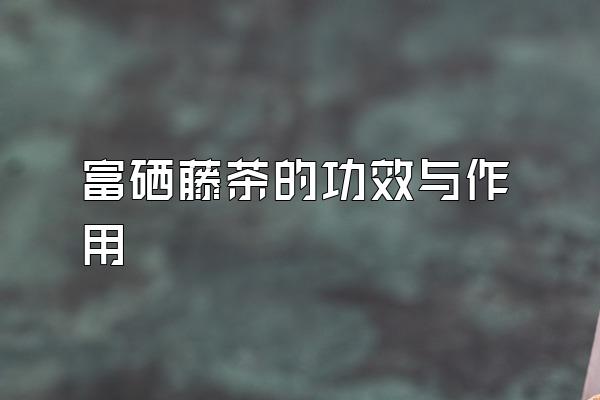 富硒藤茶功效(富硒藤茶的冲泡方法)-硒宝网
