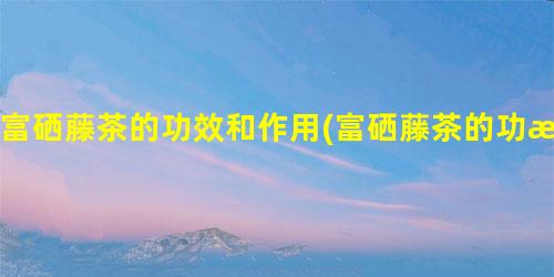 富硒藤茶降脂(富硒藤茶能降糖吗)-硒宝网