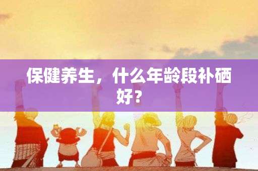 如何补硒老年人(老人补硒的危害)-硒宝网