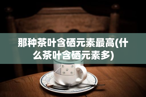 富硒茶那产地好（富硒茶叶产地）-硒宝网