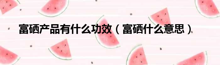 富硒产品是怎么来的(富硒产品是什么)-硒宝网