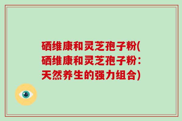 硒维康和灵芝袍子粉（灵芝硒口服液的价格）-硒宝网