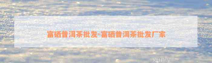 湖南富硒普洱茶产生厂家（富硒普洱茶好处）-硒宝网