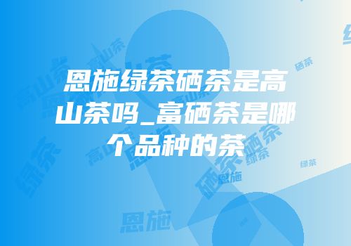 高山云雾绿茶是富硒茶吗(云雾绿茶与高山绿茶)-硒宝网